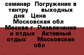 семинар “Погружение в тантру“ - 2 выходных дня › Цена ­ 5 300 - Московская обл., Москва г. Развлечения и отдых » Активный отдых   . Московская обл.